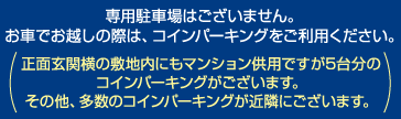 専用駐車場はございません。お車でお越しの際は、コインパーキングをご利用ください。正面玄関横の敷地内にもマンション併用ですが５台分のコインパーキングがございます。その他、多数のコインパーキングが近隣にございます。