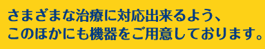 さまざまな治療に対応出来るよう、このほかにも機器をご用意しております。